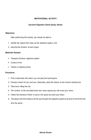 MOTIVATIONAL ACTIVITY
Dynamic Digestion Game (Gutsy Game)
Objectives:
After performing this activity, you should be able to:
1. identify the organs that make up the digestive system; and
2. describe the function of each organ.
Materials Needed:
 Tarpapel of human digestive system
 A piece of die
 Tokens or playing pieces
Procedure:
1. Find a classmate with whom you can play the board game.
2. Choose a token for you and your classmate; place the tokens on the board’s starting line.
3. Take turns rolling the die.
4. The number on the die determines how many spaces you will move your token.
5. Follow the direction-if there is any-on the space you land your token
6. The player who first makes it all the way through the digestive system and down to the finish line
wins the game.
Activity Sheets
 