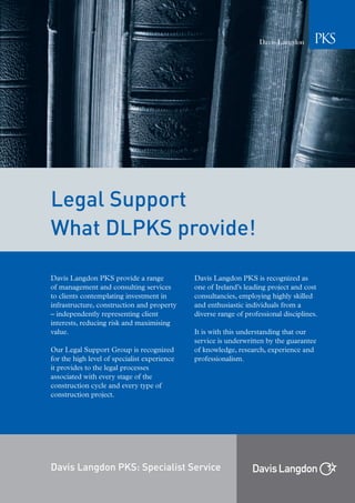 Legal Support
What DLPKS provide!

Davis Langdon PKS provide a range             Davis Langdon PKS is recognized as
of management and consulting services         one of Ireland’s leading project and cost
to clients contemplating investment in        consultancies, employing highly skilled
infrastructure, construction and property     and enthusiastic individuals from a
– independently representing client           diverse range of professional disciplines.
interests, reducing risk and maximising
value.                                        It is with this understanding that our
                                              service is underwritten by the guarantee
Our Legal Support Group is recognized         of knowledge, research, experience and
for the high level of specialist experience   professionalism.
it provides to the legal processes
associated with every stage of the
construction cycle and every type of
construction project.




Davis Langdon PKS: Specialist Service
 