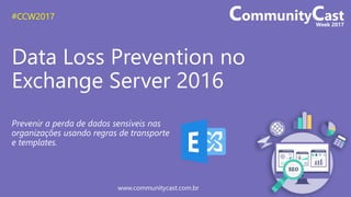 #CCW2017
www.communitycast.com.br
Data Loss Prevention no
Exchange Server 2016
Prevenir a perda de dados sensíveis nas
organizações usando regras de transporte
e templates.
 