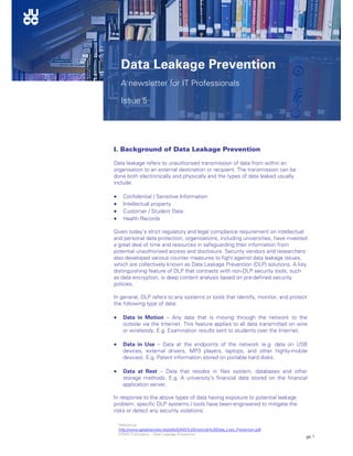 Page 1
Education Sector Updates
I. Background of Data Leakage Prevention
Data leakage refers to unauthorised transmission of data from within an
organisation to an external destination or recipient. The transmission can be
done both electronically and physically and the types of data leaked usually
include:
 Confidential / Sensitive Information
 Intellectual property
 Customer / Student Data
 Health Records
Given today’s strict regulatory and legal compliance requirement on intellectual
and personal data protection, organisations, including universities, have invested
a great deal of time and resources in safeguarding their information from
potential unauthorised access and disclosure. Security vendors and researchers
also developed various counter measures to fight against data leakage issues,
which are collectively known as Data Leakage Prevention (DLP) solutions. A key
distinguishing feature of DLP that contrasts with non-DLP security tools, such
as data encryption, is deep content analysis based on pre-defined security
policies.
In general, DLP refers to any systems or tools that identify, monitor, and protect
the following type of data:
 Data in Motion – Any data that is moving through the network to the
outside via the Internet. This feature applies to all data transmitted on wire
or wirelessly. E.g. Examination results sent to students over the Internet.
 Data in Use – Data at the endpoints of the network (e.g. data on USB
devices, external drivers, MP3 players, laptops, and other highly-mobile
devices). E.g. Patent information stored on portable hard disks.
 Data at Rest – Data that resides in files system, databases and other
storage methods. E.g. A university’s financial data stored on the financial
application server.
In response to the above types of data having exposure to potential leakage
problem, specific DLP systems / tools have been engineered to mitigate the
risks or detect any security violations:
Data Leakage Prevention
A newsletter for IT Professionals
Issue 5
Reference:
http://www.getadvanced.net/pdfs/SANS%20Institute%20Data_Loss_Prevention.pdf
KPMG Publication – Data Leakage Prevention
 