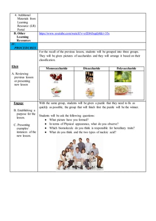 4. Additional
Materials from
Learning
Resource (LR)
Portal
B. Other
Learning
Resources
https://www.youtube.com/watch?v=ofZ44Jngdj4&t=35s
IV.
PROCEDURES
Elicit
A. Reviewing
previous lesson
or presenting
new lesson
For the recall of the previous lesson, students will be grouped into three groups.
They will be given pictures of saccharides and they will arrange it based on their
classification.
Monosaccharide Disaccharide Polysaccharide
Engage
B. Establishing a
purpose for the
lesson.
C. Presenting
examples/
instances of the
new lesson.
With the same group, students will be given a puzzle that they need to fix as
quickly as possible, the group that will finish first the puzzle will be the winner.
Students will be ask the following questions:
● What picture have you formed?
● In terms of Physical appearance, what do you observe?
● Which biomolecule do you think is responsible for hereditary traits?
● What do you think and the two types of nucleic acid?
Cellulose
Starch
 