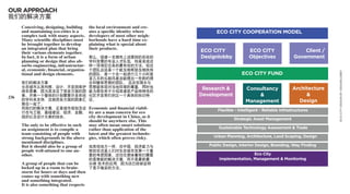 OUR APPROACH
我们的解决方案
      Conceiving, designing, building      the local environment and cre-
      and mantaining eco-cities is a       ates a specific identity where          ECO CITY COOPERATION MODEL
      complex task with many aspects.      developers of most other neigh-
      Many scientific disciplines must     borhoods have a hard time ex-
      be brought together to develop       plaining what is special about
      an integrated plan that bring        their products.
      their various elements together.                                       ECO CITY               ECO CITY                     Client /
      In fact, it is a form of urban       那么，组建一支拥有上述提到的系统的                 Designlobby            Objectives               Government
      planning or design that also ab-     学科背景的专业人才队伍，则是完成这
      sorbs engineering, infrastructur-    样一项艰巨任务的最有效的方法。但这
      al, economic, financial, organiza-   个团队应该是一个能互相帮助互相扶持
      tional and design elements.




                                                                                                                                            ECO CITY DESIGN BY DESIGNLOBBY
                                           的团队，是一个在一起进行几个小时甚                                     ECO CITY FUND
                                           至几天的头脑风暴后能提出一些新的理
      我们的解决方案                              念和整体思想的团队。 且这些理念与
      生态城市从其构想、设计、开发到维护                    思想能体现对当地环境的尊重，同时也
      绝非易事，因为其涉及了很多方面的因                    能为那些苦于介绍其建筑产品特殊性的
                                                                              Research &           Consultancy              Architecture
236   素。开展一个整体的计划需要许多系统                    社区开发商们创立一个具体的标识特                  Development               &                         &
      的学科来支持，这就把各方面的因素汇                    征。                                                      Management                 Design
      聚在一起了。
      而我们的解决方案，正是城市规划及设 Economic and financial viabil-
                                                                                    Flexible - Intelligent - Reliable Infrastructures
      计在与工程，基础建设，经济，金融， ity are a man concern for eco
      组织以及设计元素的结合。      city development in China, as it
                                       should be anywhere else. This                        Strategic Asset Management
      The only to be effective in such may often mean smart solutions
      an assignment is to compile a    rather than application of the               Sustainable Technology Assessment & Trade
      team consisting of people with   latest and the greatest technolo-
      strong backgrounds in the above gies, which often proves risky.             Urban Planning, Architecture, Land Scaping, Design
      mentioned disciplines.
      But it should also be a group of 如其他地方一样，在中国，经济能力与                        Public Design, Interior Design, Branding, Way Finding
      people well-attuned to one an-   财政状况是人们对生态城市发展一个重
      other.                           要的考虑因素。这往往意味着我们需要                                            Eco City
                                           的是智能的解决方案，而不是最新最                         Implementation, Management & Monitoring
      A group of people that can be        尖端 技术的应用，因为这已经被证明
      locked up in a room to brain-        了是不稳妥的方法。
      storm for hours or days and then
      comes up with something new
      and something integrated.
      It is also something that respects
 
