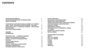 CONTENTS




  WWW.DESIGNLOBBY.CN										8                           HOTEL & RESORTS											130
  DETAILED BACKGROUND OF DESIGN LOBBY					 8              INDUSTRIAL & BUSINESS PARKS							148
  ABOUT THIS BOOK												8                            INFRASTRUCTURE & BRIDGES								158
                                                          URBAN ARCHITECTURE & LANDSCAPE DESIGN 			 162
  CONSTANTIN CAKIOUSSIS CONSUL GENERAL OF GREECE	    11   LIGHTING DESIGN & ARCHITECTURE						174
  JORG “YORK” VAN DEN HOVEN FOUNDER - CEO ASIA		     13   LEISURE & SPORT 											184
  BARTZOKAS “BILLY” VASSILIOS FOUNDER - CEO EUROPE		 14   RESTAURANT DESIGN	 									188
  DESIGNLOBBY 													16                             SHOPPING MALL & COMMERCIAL AREAS					202
  WHO WHY WHEN WHERE										16                          XL TOWER													206
                                                          EXHIBITION & EVENT DESIGN								212
  AWARDS														20                                  RETAIL DESIGN											222
  REFERENCES													21
                                                          DESIGNLOBBY ECO DESIGN								231
  ARCHITECTURE 	 & URBAN PLANNING						22                 ABOUT														232
  AIRPORTS & COMERCIAL SPACES								23                   ECO CITY DESIGN											232
  BANKS - OFFICES & HEADQUARTERS							34                 ECO CITY DESIGN											238
  CULTURE														56                                 CASE01 	  	  	 	  	  	 	 	 	 	 	 	 	 238
  CRUISE LINER DESIGN											62                        CASE01 													242
  GOVERNMENT													68                               CASE02													250
  HEALTH - HOSPITALS & EDUCATION							70                 CASE03													258
  HOUSING & RESIDENTIAL										90                       PROFILES													262
  INTERIOR DESIGN & HOME DECO								112
 
