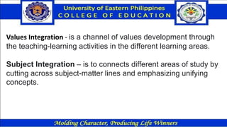 Values Integration - is a channel of values development through
the teaching-learning activities in the different learning areas.
Subject Integration – is to connects different areas of study by
cutting across subject-matter lines and emphasizing unifying
concepts.
 