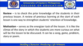 Review – is to check the prior knowledge of the students in their
previous lesson. A review of previous learning at the start of each
lesson is one way to strengthen students' retention of knowledge.
Motivation – serves as the energizer task of the lesson. It is like the
climax of the story in which the students are more curious on what
will be the lesson to be discussed. It can be a song, game, problem,
story or poem.
 
