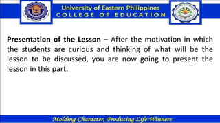 Presentation of the Lesson – After the motivation in which
the students are curious and thinking of what will be the
lesson to be discussed, you are now going to present the
lesson in this part.
 