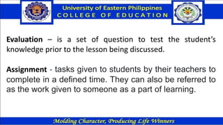 Evaluation – is a set of question to test the student’s
knowledge prior to the lesson being discussed.
Assignment - tasks given to students by their teachers to
complete in a defined time. They can also be referred to
as the work given to someone as a part of learning.
 