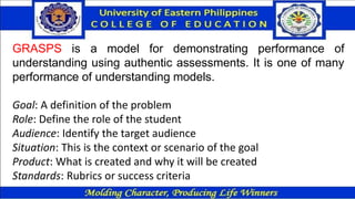GRASPS is a model for demonstrating performance of
understanding using authentic assessments. It is one of many
performance of understanding models.
Goal: A definition of the problem
Role: Define the role of the student
Audience: Identify the target audience
Situation: This is the context or scenario of the goal
Product: What is created and why it will be created
Standards: Rubrics or success criteria
 