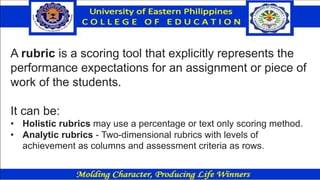 A rubric is a scoring tool that explicitly represents the
performance expectations for an assignment or piece of
work of the students.
It can be:
• Holistic rubrics may use a percentage or text only scoring method.
• Analytic rubrics - Two-dimensional rubrics with levels of
achievement as columns and assessment criteria as rows.
 
