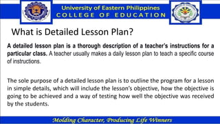 What is Detailed Lesson Plan?
A detailed lesson plan is a thorough description of a teacher’s instructions for a
particular class. A teacher usually makes a daily lesson plan to teach a specific course
of instructions.
The sole purpose of a detailed lesson plan is to outline the program for a lesson
in simple details, which will include the lesson’s objective, how the objective is
going to be achieved and a way of testing how well the objective was received
by the students.
 