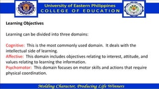 Learning Objectives
Learning can be divided into three domains:
Cognitive: This is the most commonly used domain. It deals with the
intellectual side of learning.
Affective: This domain includes objectives relating to interest, attitude, and
values relating to learning the information.
Psychomotor: This domain focuses on motor skills and actions that require
physical coordination.
 
