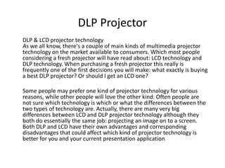 DLP Projector
DLP & LCD projector technology
As we all know, there's a couple of main kinds of multimedia projector
technology on the market available to consumers. Which most people
considering a fresh projector will have read about: LCD technology and
DLP technology. When purchasing a fresh projector this really is
frequently one of the first decisions you will make: what exactly is buying
a best DLP projector? Or should I get an LCD one?

Some people may prefer one kind of projector technology for various
reasons, while other people will love the other kind. Often people are
not sure which technology is which or what the differences between the
two types of technology are. Actually, there are many very big
differences between LCD and DLP projector technology although they
both do essentially the same job: projecting an image on to a screen.
Both DLP and LCD have their own advantages and corresponding
disadvantages that could affect which kind of projector technology is
better for you and your current presentation application
 