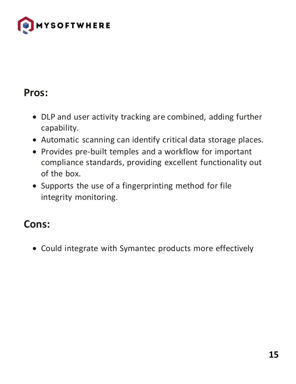 15
Pros:
 DLP and user activity tracking are combined, adding further
capability.
 Automatic scanning can identify critical data storage places.
 Provides pre-built temples and a workflow for important
compliance standards, providing excellent functionality out
of the box.
 Supports the use of a fingerprinting method for file
integrity monitoring.
Cons:
 Could integrate with Symantec products more effectively
 