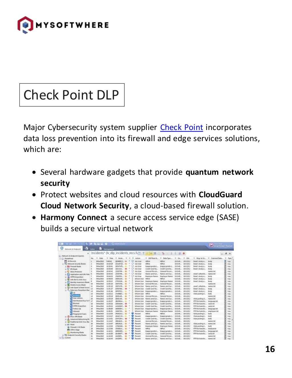 16
Check Point DLP
Major Cybersecurity system supplier Check Point incorporates
data loss prevention into its firewall and edge services solutions,
which are:
 Several hardware gadgets that provide quantum network
security
 Protect websites and cloud resources with CloudGuard
Cloud Network Security, a cloud-based firewall solution.
 Harmony Connect a secure access service edge (SASE)
builds a secure virtual network
 