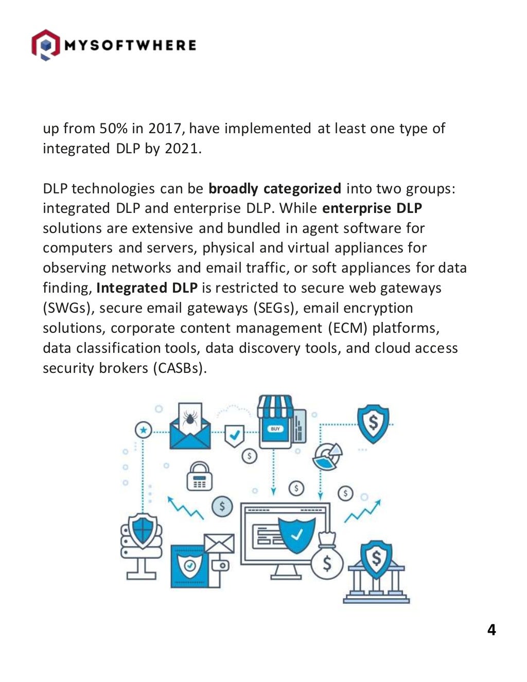 4
up from 50% in 2017, have implemented at least one type of
integrated DLP by 2021.
DLP technologies can be broadly categorized into two groups:
integrated DLP and enterprise DLP. While enterprise DLP
solutions are extensive and bundled in agent software for
computers and servers, physical and virtual appliances for
observing networks and email traffic, or soft appliances for data
finding, Integrated DLP is restricted to secure web gateways
(SWGs), secure email gateways (SEGs), email encryption
solutions, corporate content management (ECM) platforms,
data classification tools, data discovery tools, and cloud access
security brokers (CASBs).
 