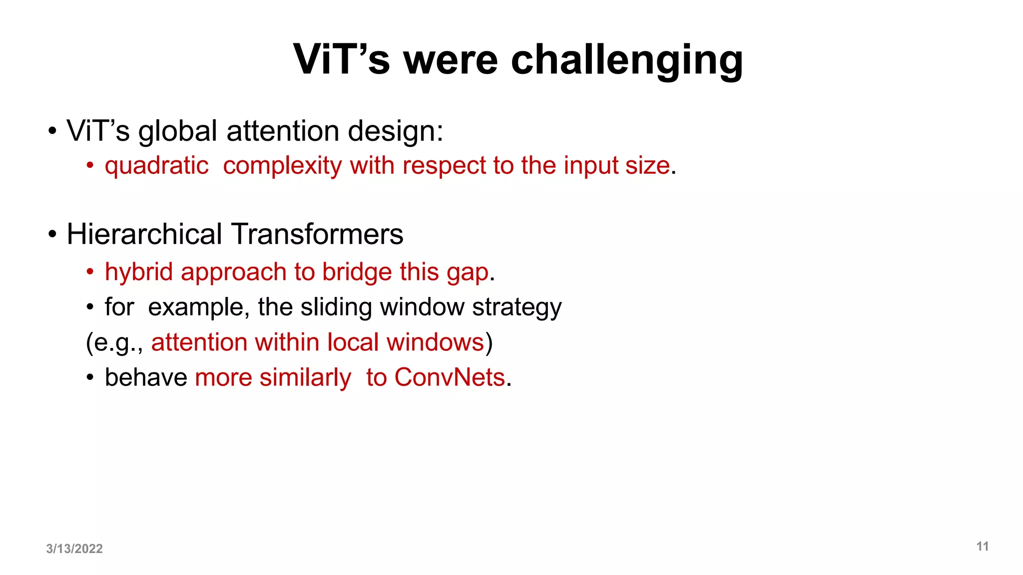 ViT’s were challenging
• ViT’s global attention design:
• quadratic complexity with respect to the input size.
• Hierarchical Transformers
• hybrid approach to bridge this gap.
• for example, the sliding window strategy
(e.g., attention within local windows)
• behave more similarly to ConvNets.
3/13/2022 11
 
