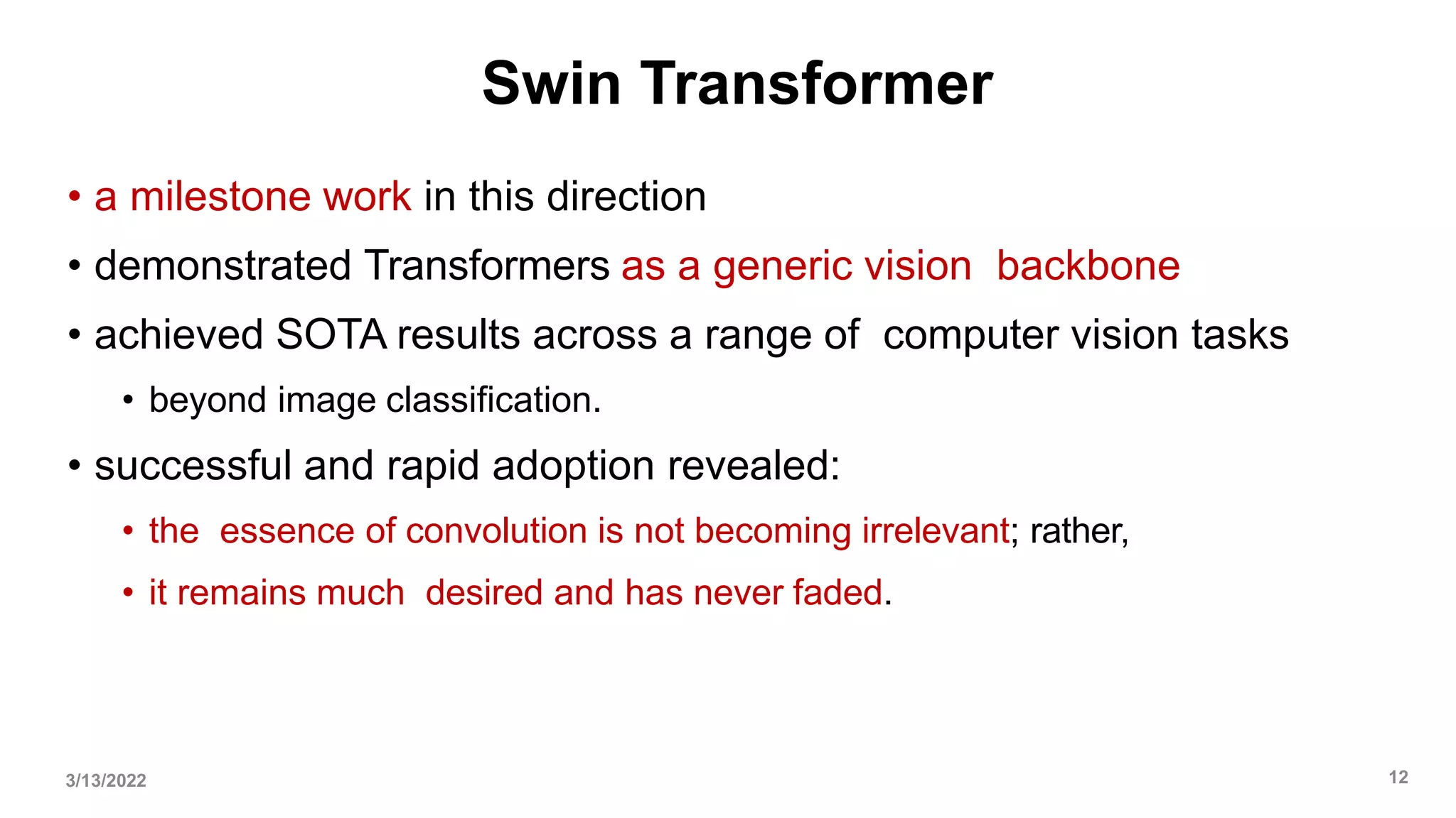 Swin Transformer
• a milestone work in this direction
• demonstrated Transformers as a generic vision backbone
• achieved SOTA results across a range of computer vision tasks
• beyond image classification.
• successful and rapid adoption revealed:
• the essence of convolution is not becoming irrelevant; rather,
• it remains much desired and has never faded.
3/13/2022 12
 