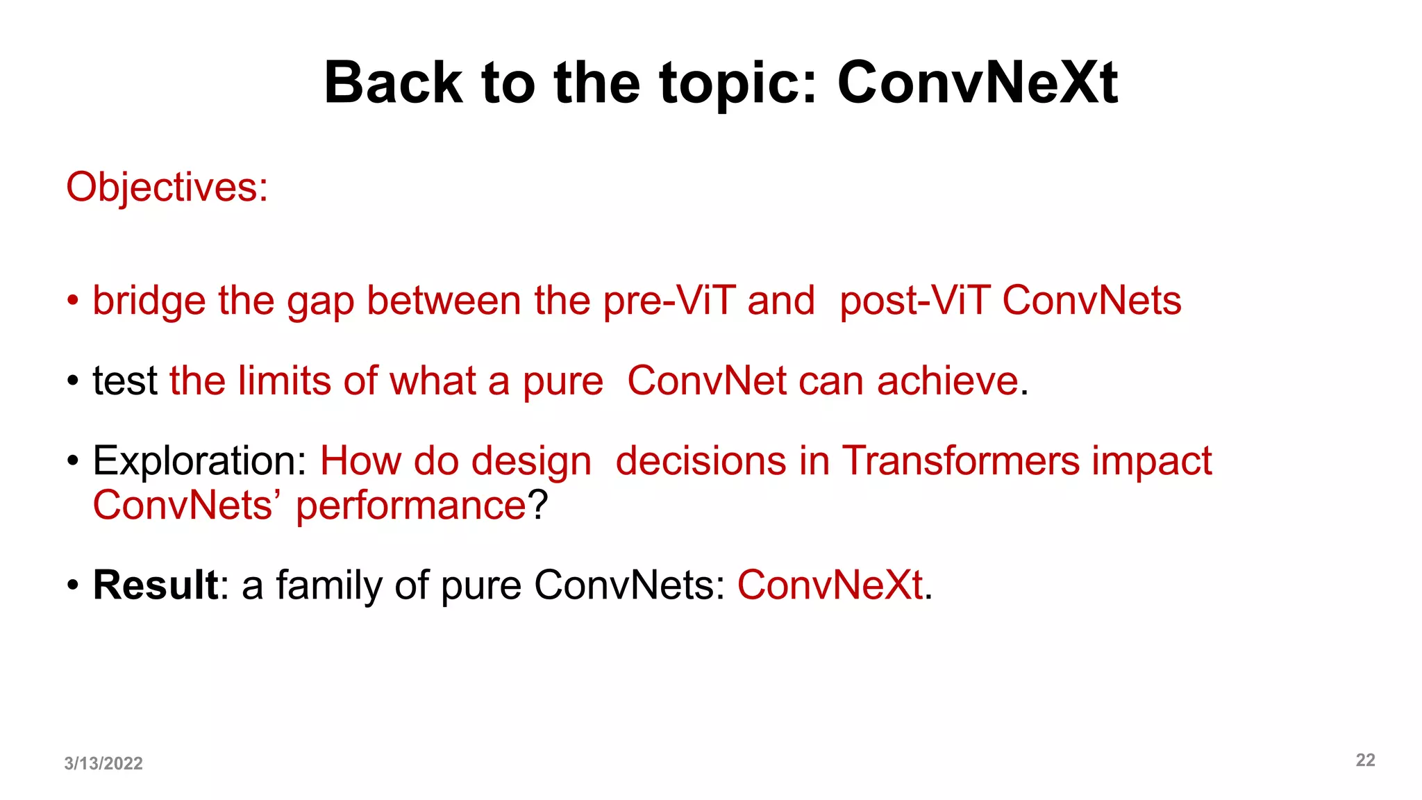Back to the topic: ConvNeXt
Objectives:
• bridge the gap between the pre-ViT and post-ViT ConvNets
• test the limits of what a pure ConvNet can achieve.
• Exploration: How do design decisions in Transformers impact
ConvNets’ performance?
• Result: a family of pure ConvNets: ConvNeXt.
3/13/2022 22
 