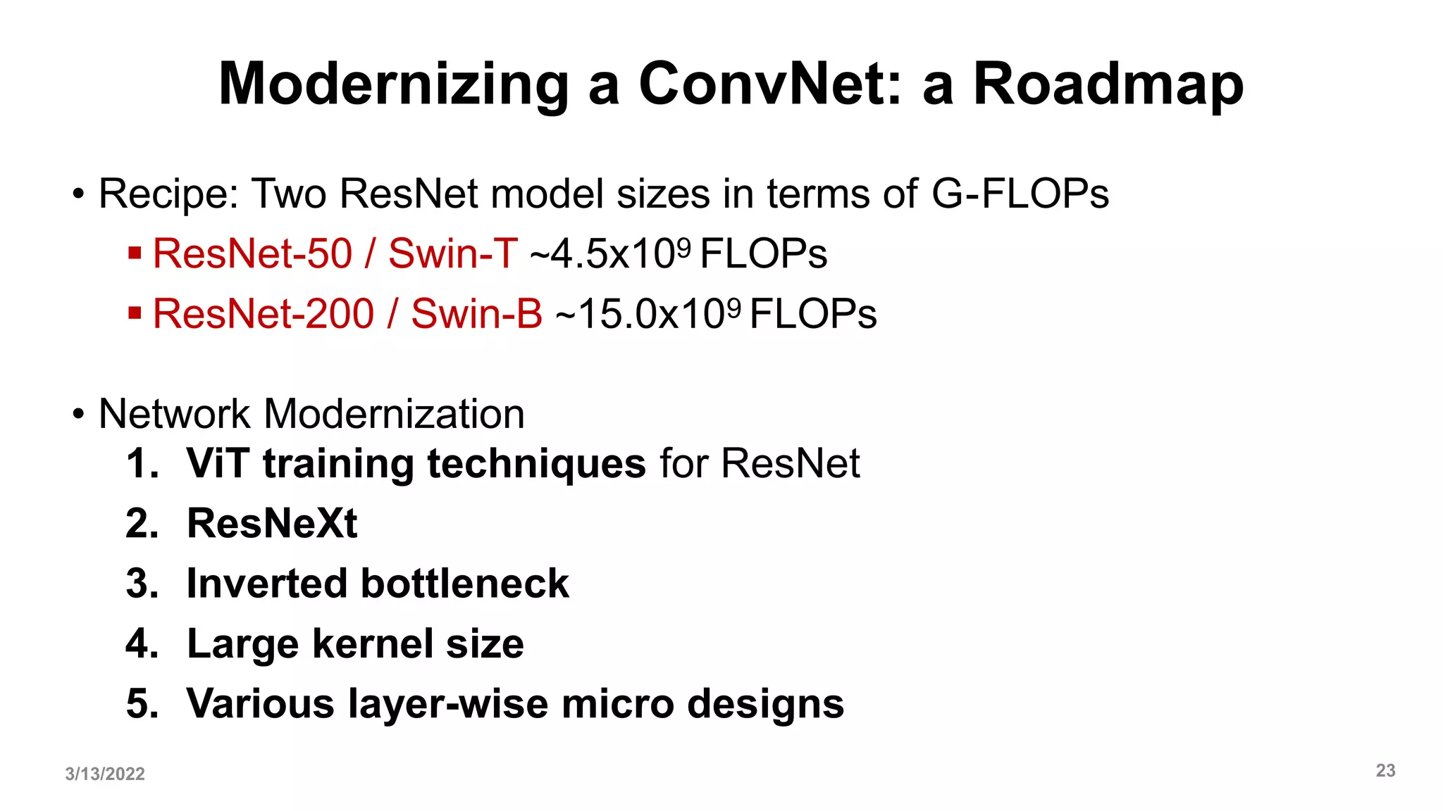 Modernizing a ConvNet: a Roadmap
• Recipe: Two ResNet model sizes in terms of G-FLOPs
 ResNet-50 / Swin-T ~4.5x109 FLOPs
 ResNet-200 / Swin-B ~15.0x109 FLOPs
• Network Modernization
1. ViT training techniques for ResNet
2. ResNeXt
3. Inverted bottleneck
4. Large kernel size
5. Various layer-wise micro designs
3/13/2022 23
 
