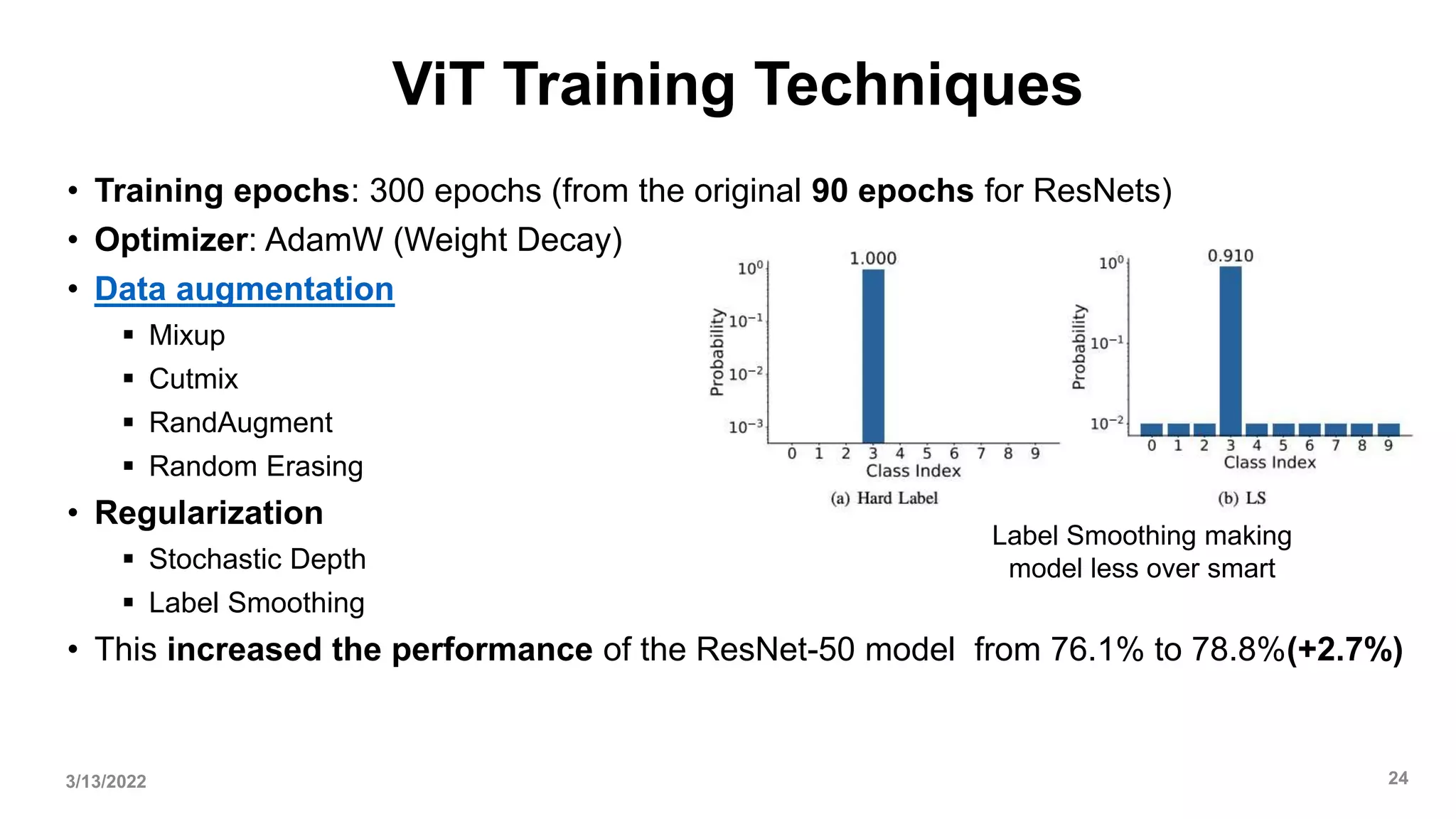 ViT Training Techniques
• Training epochs: 300 epochs (from the original 90 epochs for ResNets)
• Optimizer: AdamW (Weight Decay)
• Data augmentation
 Mixup
 Cutmix
 RandAugment
 Random Erasing
• Regularization
 Stochastic Depth
 Label Smoothing
• This increased the performance of the ResNet-50 model from 76.1% to 78.8%(+2.7%)
3/13/2022 24
Label Smoothing making
model less over smart
 