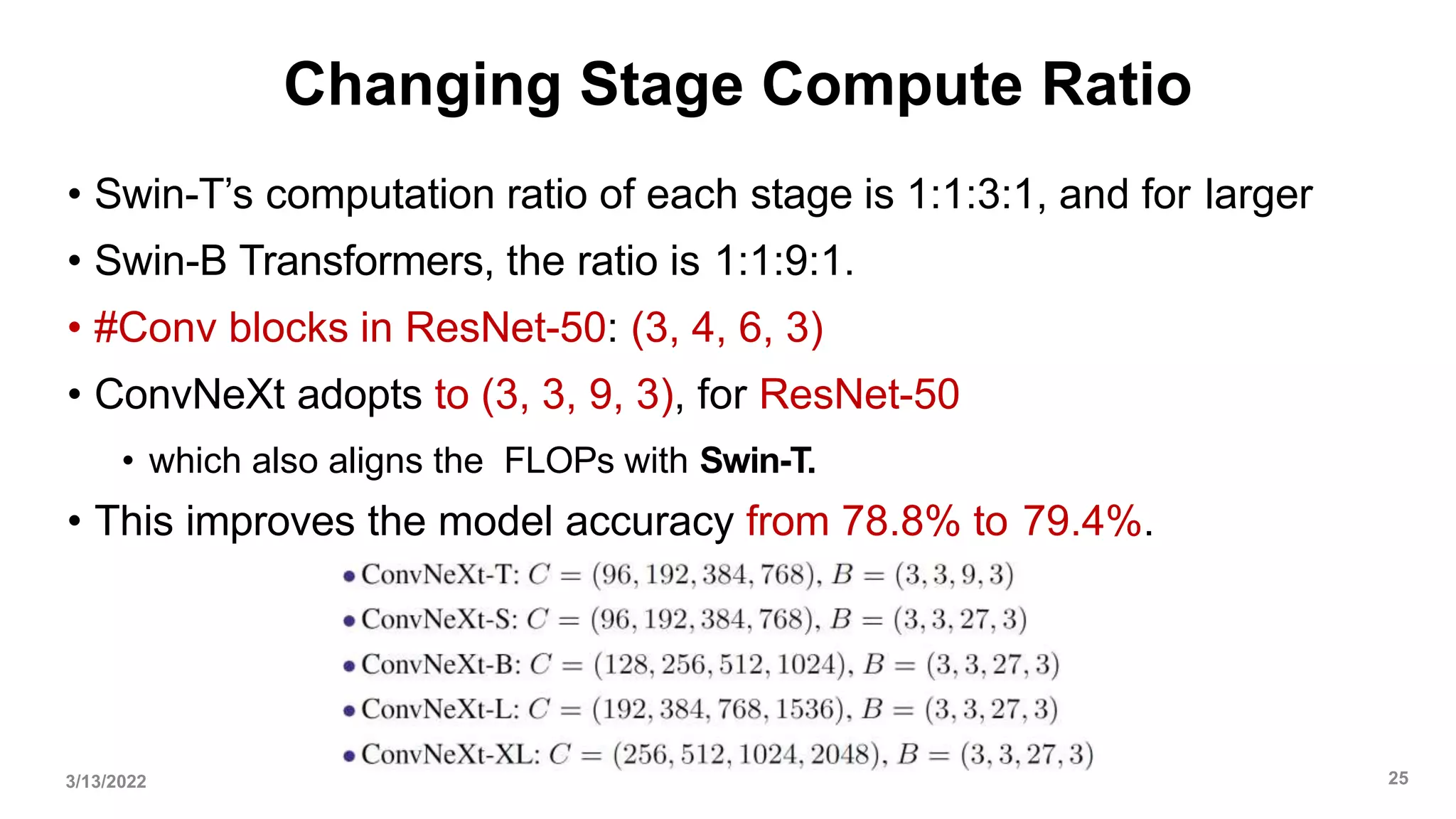 Changing Stage Compute Ratio
• Swin-T’s computation ratio of each stage is 1:1:3:1, and for larger
• Swin-B Transformers, the ratio is 1:1:9:1.
• #Conv blocks in ResNet-50: (3, 4, 6, 3)
• ConvNeXt adopts to (3, 3, 9, 3), for ResNet-50
• which also aligns the FLOPs with Swin-T.
• This improves the model accuracy from 78.8% to 79.4%.
3/13/2022 25
 