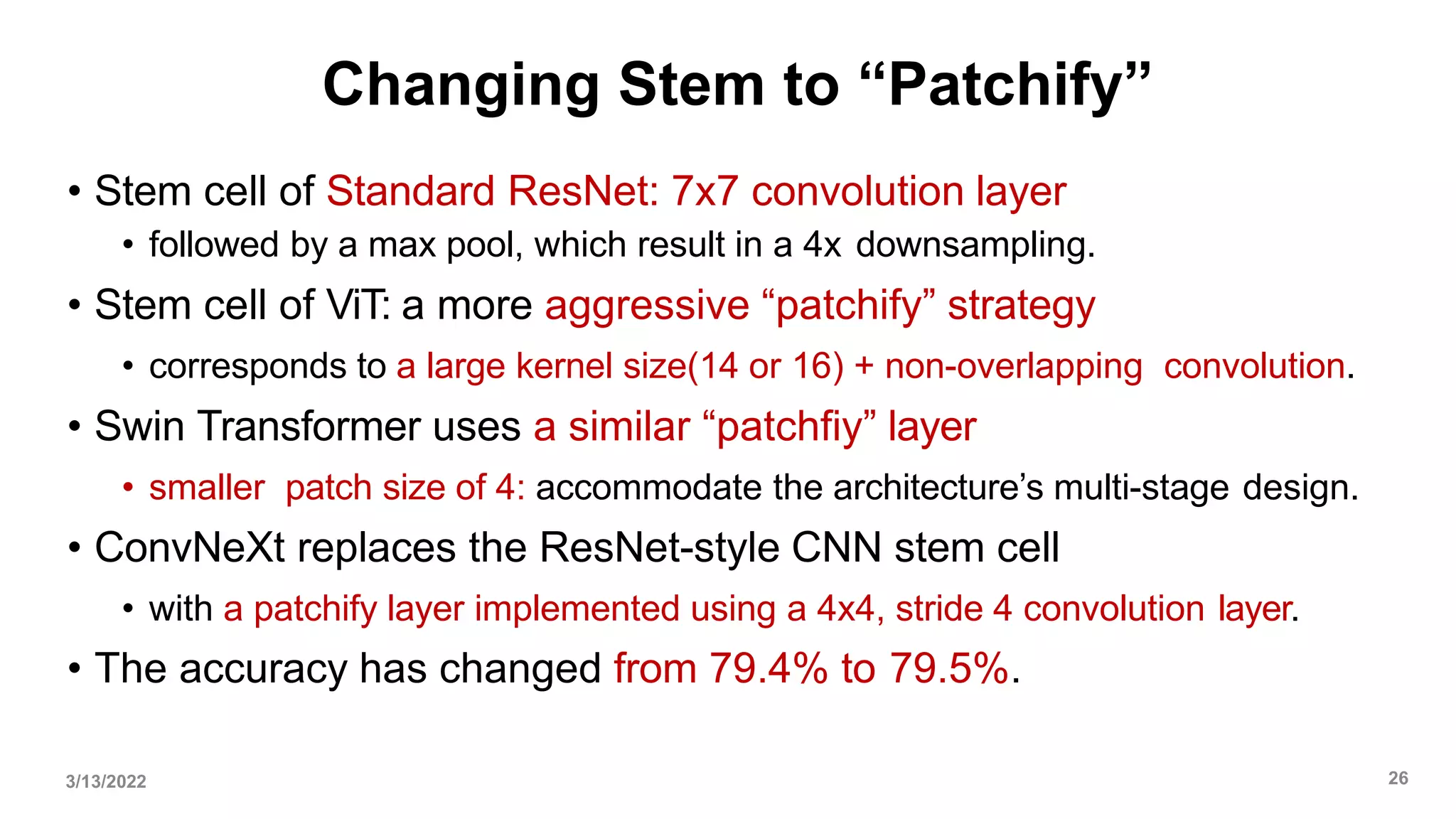 Changing Stem to “Patchify”
• Stem cell of Standard ResNet: 7x7 convolution layer
• followed by a max pool, which result in a 4x downsampling.
• Stem cell of ViT: a more aggressive “patchify” strategy
• corresponds to a large kernel size(14 or 16) + non-overlapping convolution.
• Swin Transformer uses a similar “patchfiy” layer
• smaller patch size of 4: accommodate the architecture’s multi-stage design.
• ConvNeXt replaces the ResNet-style CNN stem cell
• with a patchify layer implemented using a 4x4, stride 4 convolution layer.
• The accuracy has changed from 79.4% to 79.5%.
3/13/2022 26
 
