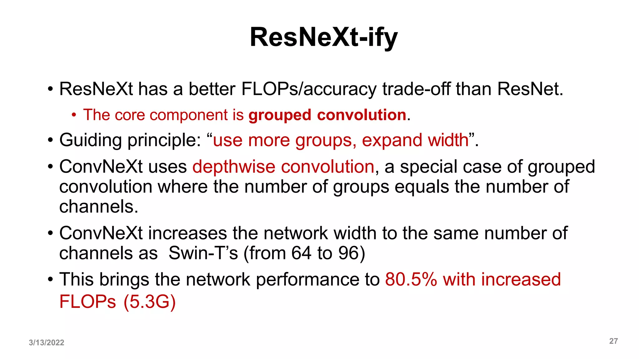 ResNeXt-ify
• ResNeXt has a better FLOPs/accuracy trade-off than ResNet.
• The core component is grouped convolution.
• Guiding principle: “use more groups, expand width”.
• ConvNeXt uses depthwise convolution, a special case of grouped
convolution where the number of groups equals the number of
channels.
• ConvNeXt increases the network width to the same number of
channels as Swin-T’s (from 64 to 96)
• This brings the network performance to 80.5% with increased
FLOPs (5.3G)
3/13/2022 27
 