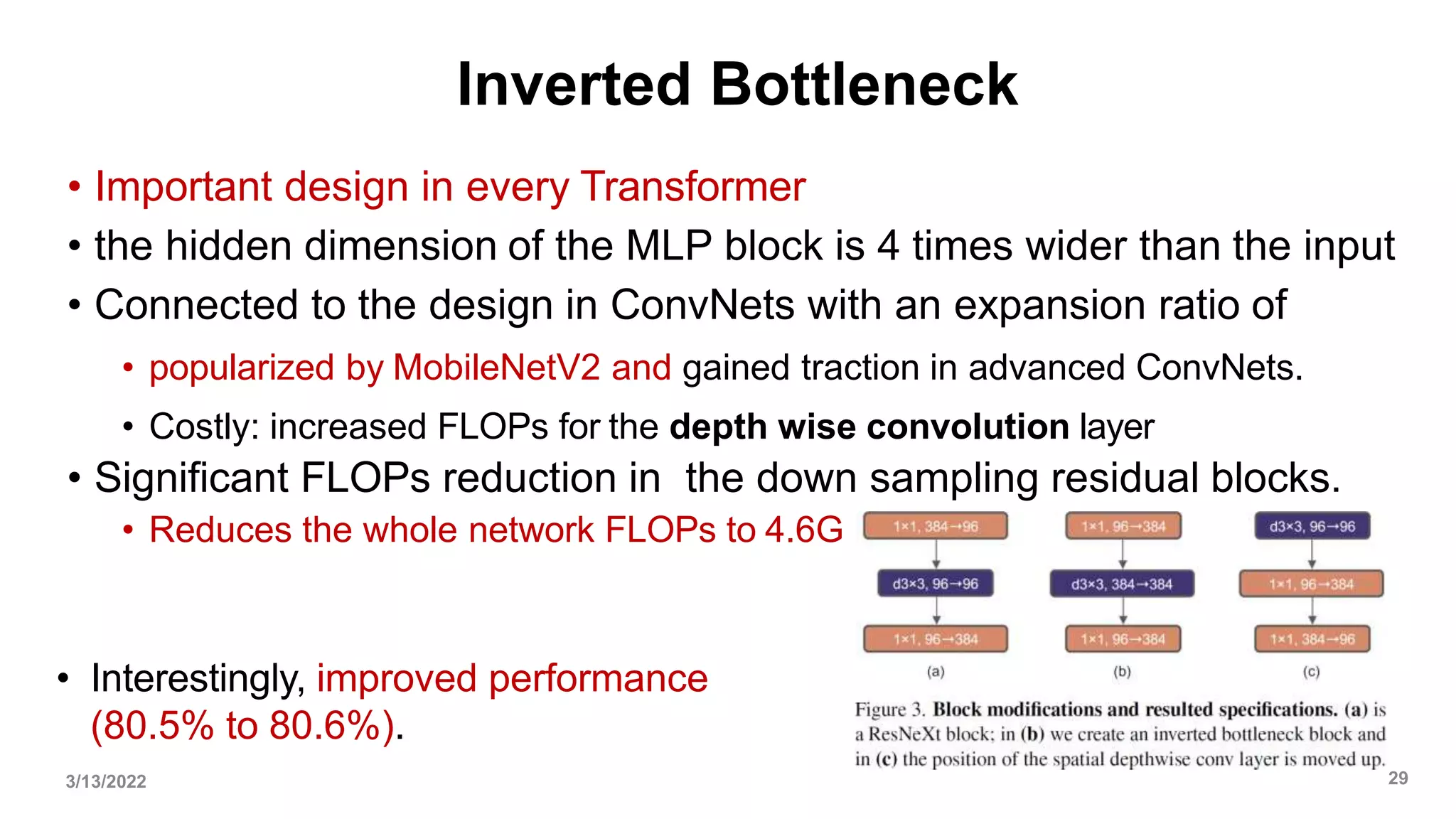 Inverted Bottleneck
• Important design in every Transformer
• the hidden dimension of the MLP block is 4 times wider than the input
• Connected to the design in ConvNets with an expansion ratio of
• popularized by MobileNetV2 and gained traction in advanced ConvNets.
• Costly: increased FLOPs for the depth wise convolution layer
• Significant FLOPs reduction in the down sampling residual blocks.
• Reduces the whole network FLOPs to 4.6G
• Interestingly, improved performance
(80.5% to 80.6%).
3/13/2022 29
 