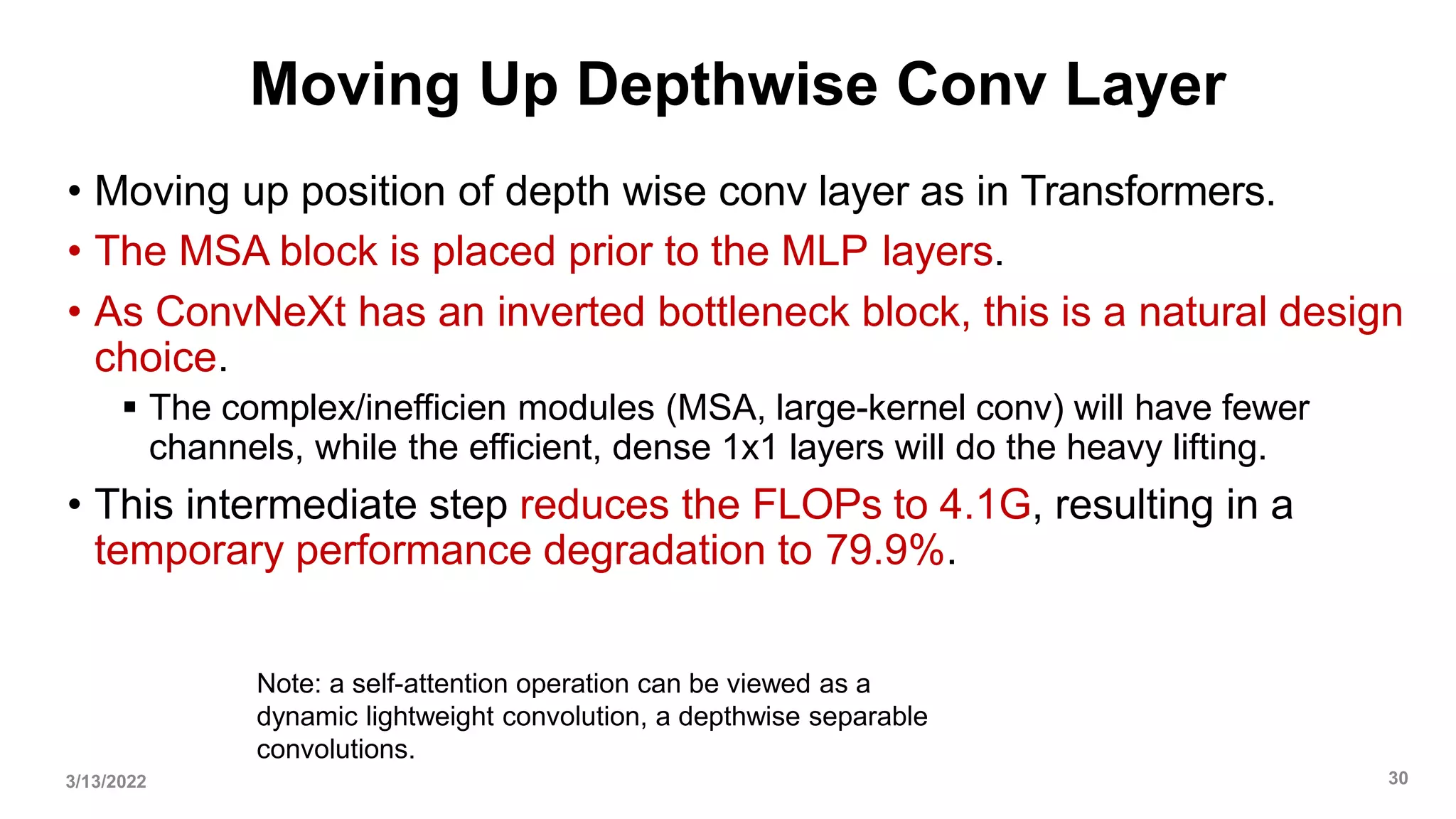 Moving Up Depthwise Conv Layer
• Moving up position of depth wise conv layer as in Transformers.
• The MSA block is placed prior to the MLP layers.
• As ConvNeXt has an inverted bottleneck block, this is a natural design
choice.
 The complex/inefficien modules (MSA, large-kernel conv) will have fewer
channels, while the efficient, dense 1x1 layers will do the heavy lifting.
• This intermediate step reduces the FLOPs to 4.1G, resulting in a
temporary performance degradation to 79.9%.
3/13/2022 30
Note: a self-attention operation can be viewed as a
dynamic lightweight convolution, a depthwise separable
convolutions.
 
