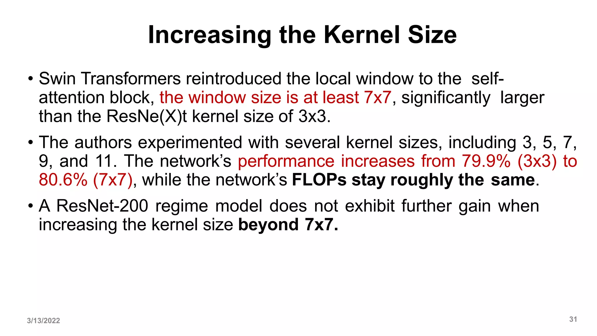 Increasing the Kernel Size
• Swin Transformers reintroduced the local window to the self-
attention block, the window size is at least 7x7, significantly larger
than the ResNe(X)t kernel size of 3x3.
• The authors experimented with several kernel sizes, including 3, 5, 7,
9, and 11. The network’s performance increases from 79.9% (3x3) to
80.6% (7x7), while the network’s FLOPs stay roughly the same.
• A ResNet-200 regime model does not exhibit further gain when
increasing the kernel size beyond 7x7.
3/13/2022 31
 
