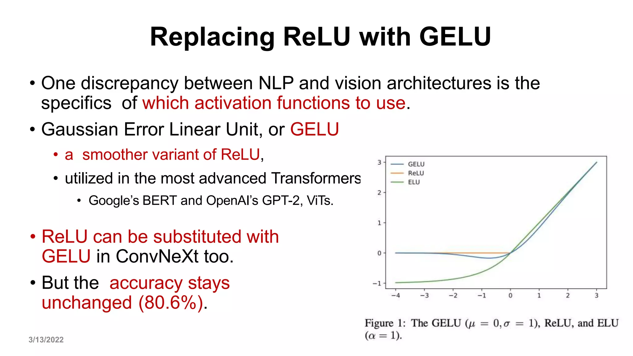Replacing ReLU with GELU
• One discrepancy between NLP and vision architectures is the
specifics of which activation functions to use.
• Gaussian Error Linear Unit, or GELU
• a smoother variant of ReLU,
• utilized in the most advanced Transformers
• Google’s BERT and OpenAI’s GPT-2, ViTs.
3/13/2022 32
• ReLU can be substituted with
GELU in ConvNeXt too.
• But the accuracy stays
unchanged (80.6%).
 