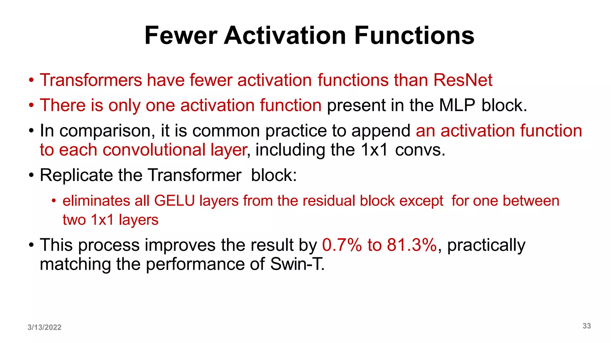 Fewer Activation Functions
• Transformers have fewer activation functions than ResNet
• There is only one activation function present in the MLP block.
• In comparison, it is common practice to append an activation function
to each convolutional layer, including the 1x1 convs.
• Replicate the Transformer block:
• eliminates all GELU layers from the residual block except for one between
two 1x1 layers
• This process improves the result by 0.7% to 81.3%, practically
matching the performance of Swin-T.
3/13/2022 33
 