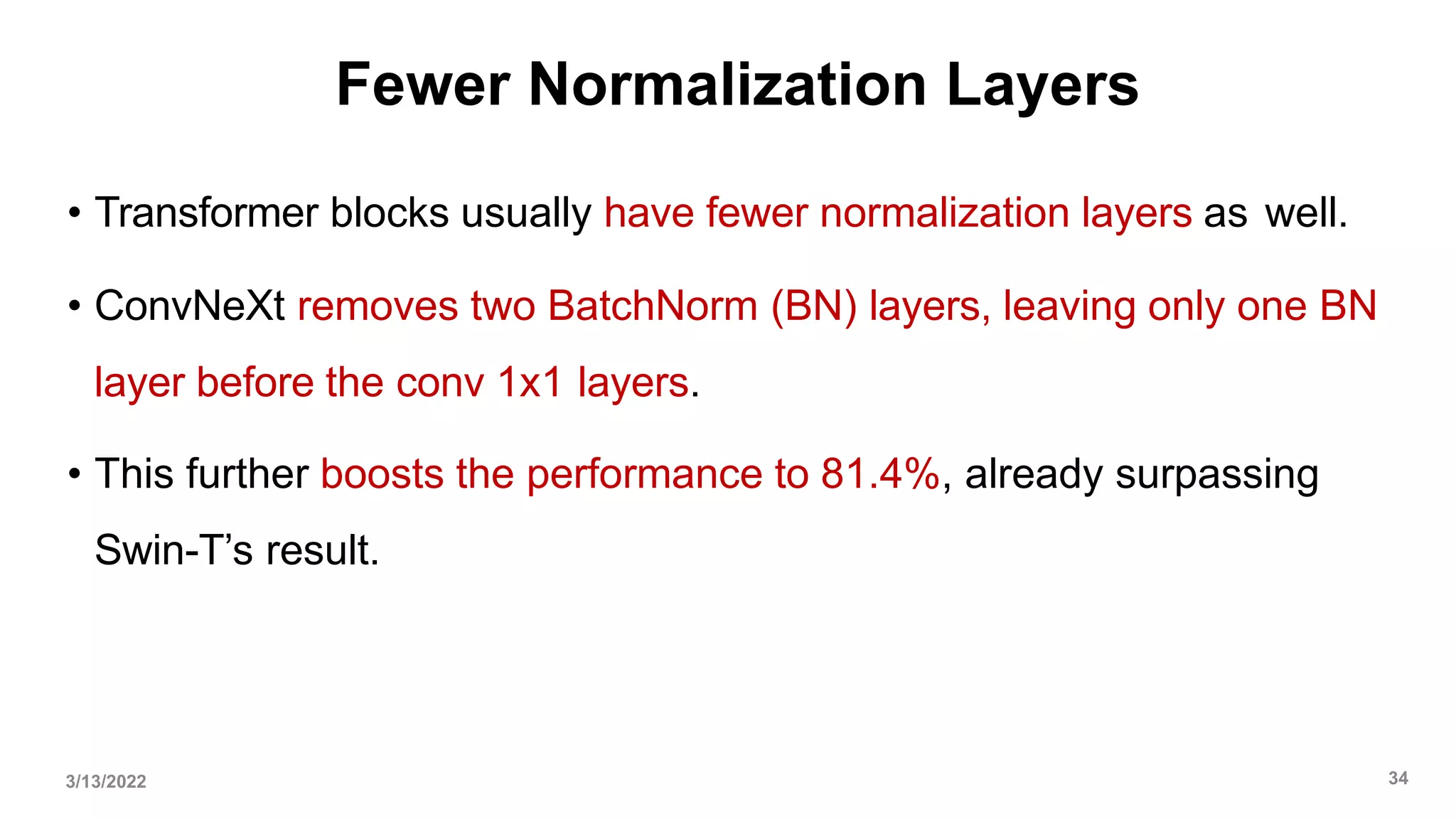 Fewer Normalization Layers
• Transformer blocks usually have fewer normalization layers as well.
• ConvNeXt removes two BatchNorm (BN) layers, leaving only one BN
layer before the conv 1x1 layers.
• This further boosts the performance to 81.4%, already surpassing
Swin-T’s result.
3/13/2022 34
 