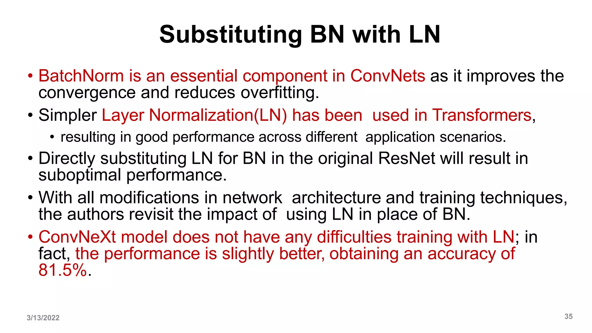 Substituting BN with LN
• BatchNorm is an essential component in ConvNets as it improves the
convergence and reduces overfitting.
• Simpler Layer Normalization(LN) has been used in Transformers,
• resulting in good performance across different application scenarios.
• Directly substituting LN for BN in the original ResNet will result in
suboptimal performance.
• With all modifications in network architecture and training techniques,
the authors revisit the impact of using LN in place of BN.
• ConvNeXt model does not have any difficulties training with LN; in
fact, the performance is slightly better, obtaining an accuracy of
81.5%.
3/13/2022 35
 
