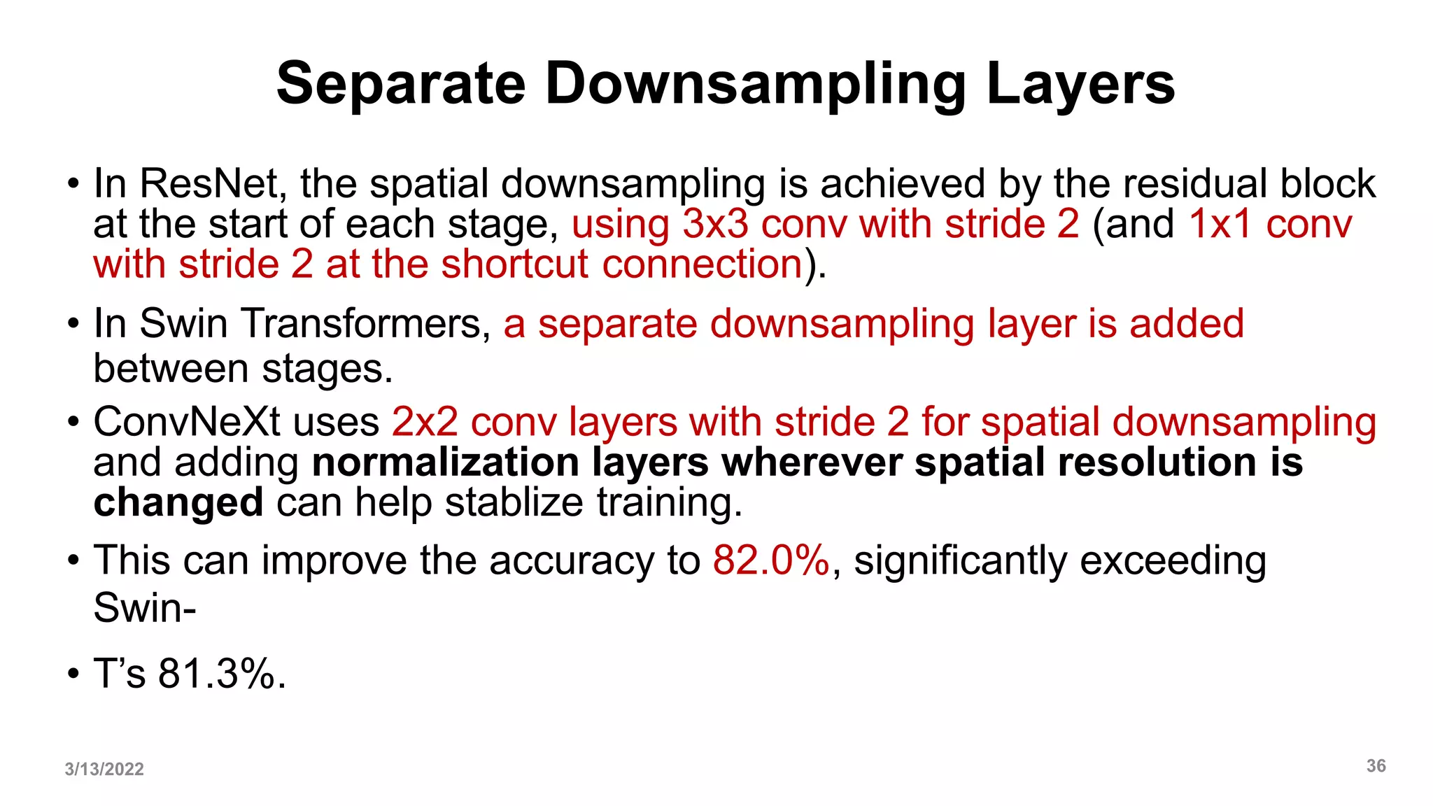 Separate Downsampling Layers
• In ResNet, the spatial downsampling is achieved by the residual block
at the start of each stage, using 3x3 conv with stride 2 (and 1x1 conv
with stride 2 at the shortcut connection).
• In Swin Transformers, a separate downsampling layer is added
between stages.
• ConvNeXt uses 2x2 conv layers with stride 2 for spatial downsampling
and adding normalization layers wherever spatial resolution is
changed can help stablize training.
• This can improve the accuracy to 82.0%, significantly exceeding
Swin-
• T’s 81.3%.
3/13/2022 36
 