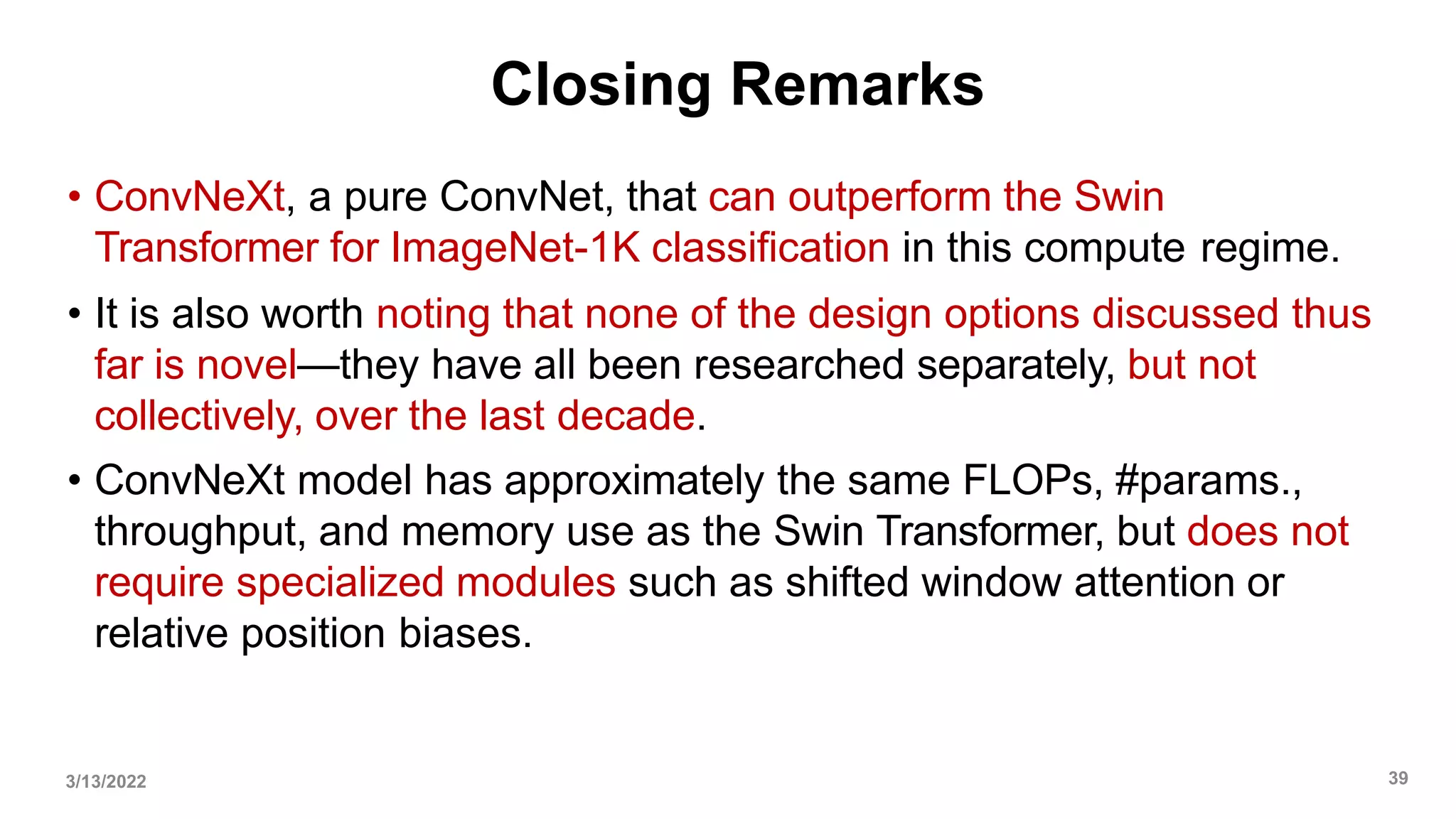 Closing Remarks
• ConvNeXt, a pure ConvNet, that can outperform the Swin
Transformer for ImageNet-1K classification in this compute regime.
• It is also worth noting that none of the design options discussed thus
far is novel—they have all been researched separately, but not
collectively, over the last decade.
• ConvNeXt model has approximately the same FLOPs, #params.,
throughput, and memory use as the Swin Transformer, but does not
require specialized modules such as shifted window attention or
relative position biases.
3/13/2022 39
 