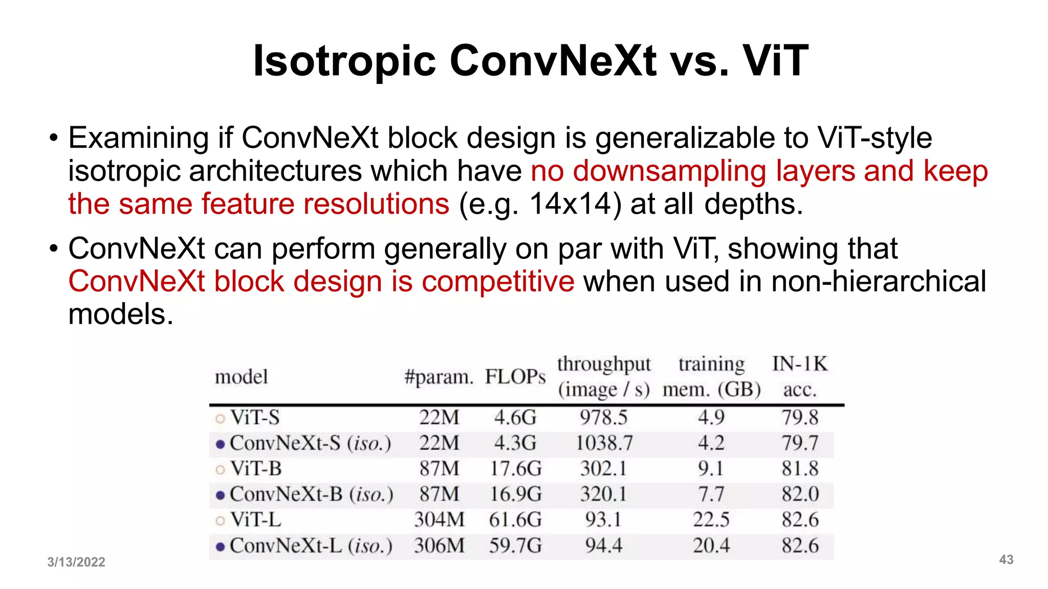 Isotropic ConvNeXt vs. ViT
• Examining if ConvNeXt block design is generalizable to ViT-style
isotropic architectures which have no downsampling layers and keep
the same feature resolutions (e.g. 14x14) at all depths.
• ConvNeXt can perform generally on par with ViT, showing that
ConvNeXt block design is competitive when used in non-hierarchical
models.
3/13/2022 43
 
