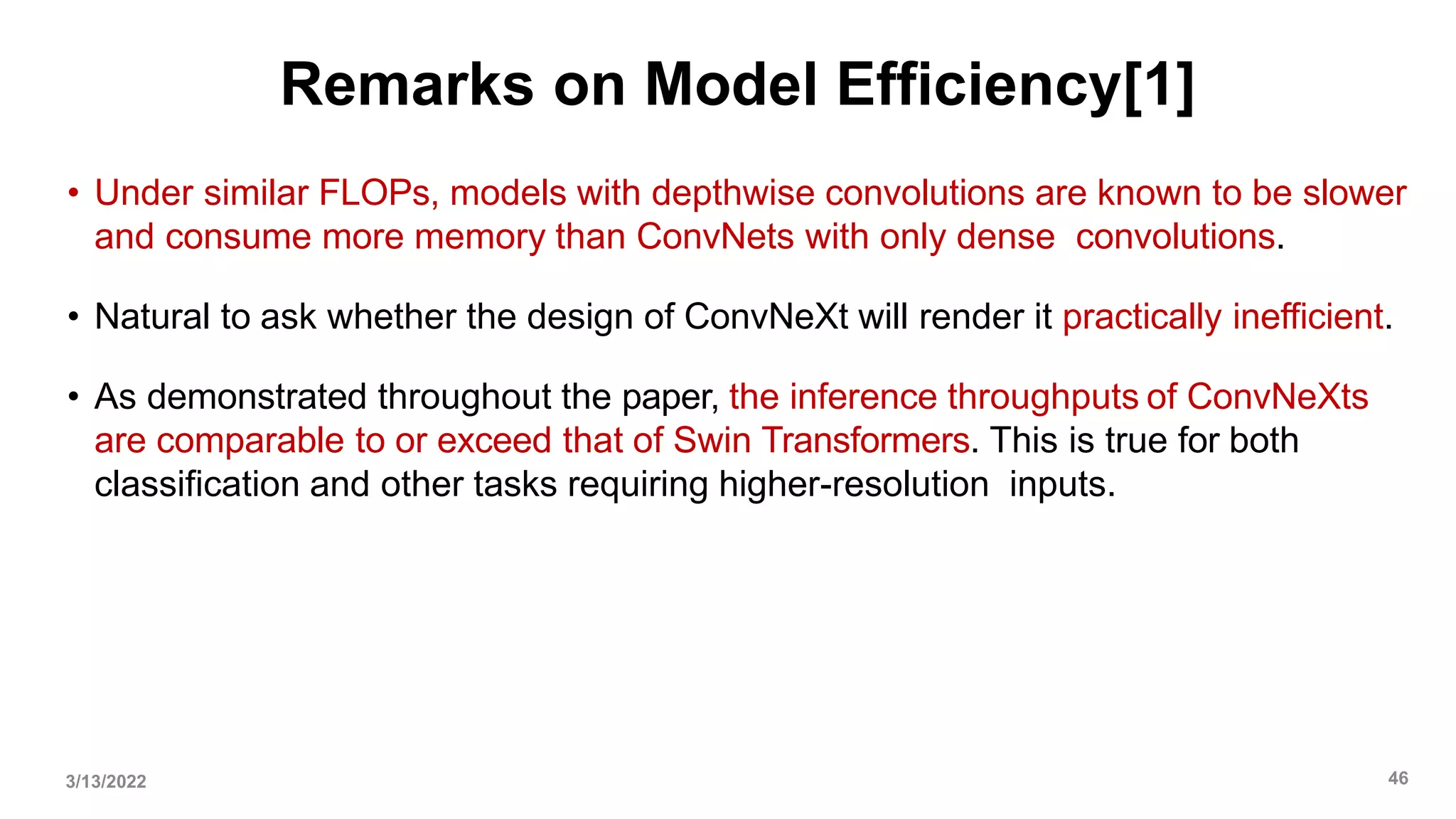 Remarks on Model Efficiency[1]
• Under similar FLOPs, models with depthwise convolutions are known to be slower
and consume more memory than ConvNets with only dense convolutions.
• Natural to ask whether the design of ConvNeXt will render it practically inefficient.
• As demonstrated throughout the paper, the inference throughputs of ConvNeXts
are comparable to or exceed that of Swin Transformers. This is true for both
classification and other tasks requiring higher-resolution inputs.
3/13/2022 46
 