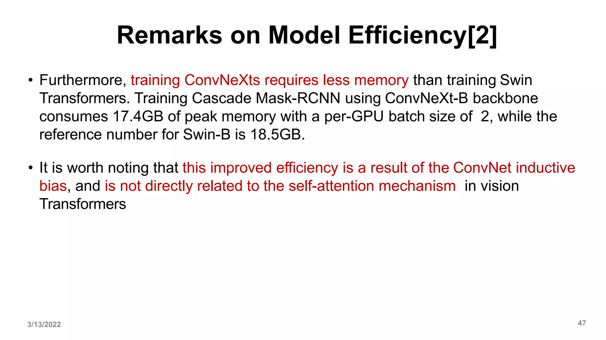 Remarks on Model Efficiency[2]
• Furthermore, training ConvNeXts requires less memory than training Swin
Transformers. Training Cascade Mask-RCNN using ConvNeXt-B backbone
consumes 17.4GB of peak memory with a per-GPU batch size of 2, while the
reference number for Swin-B is 18.5GB.
• It is worth noting that this improved efficiency is a result of the ConvNet inductive
bias, and is not directly related to the self-attention mechanism in vision
Transformers
3/13/2022 47
 