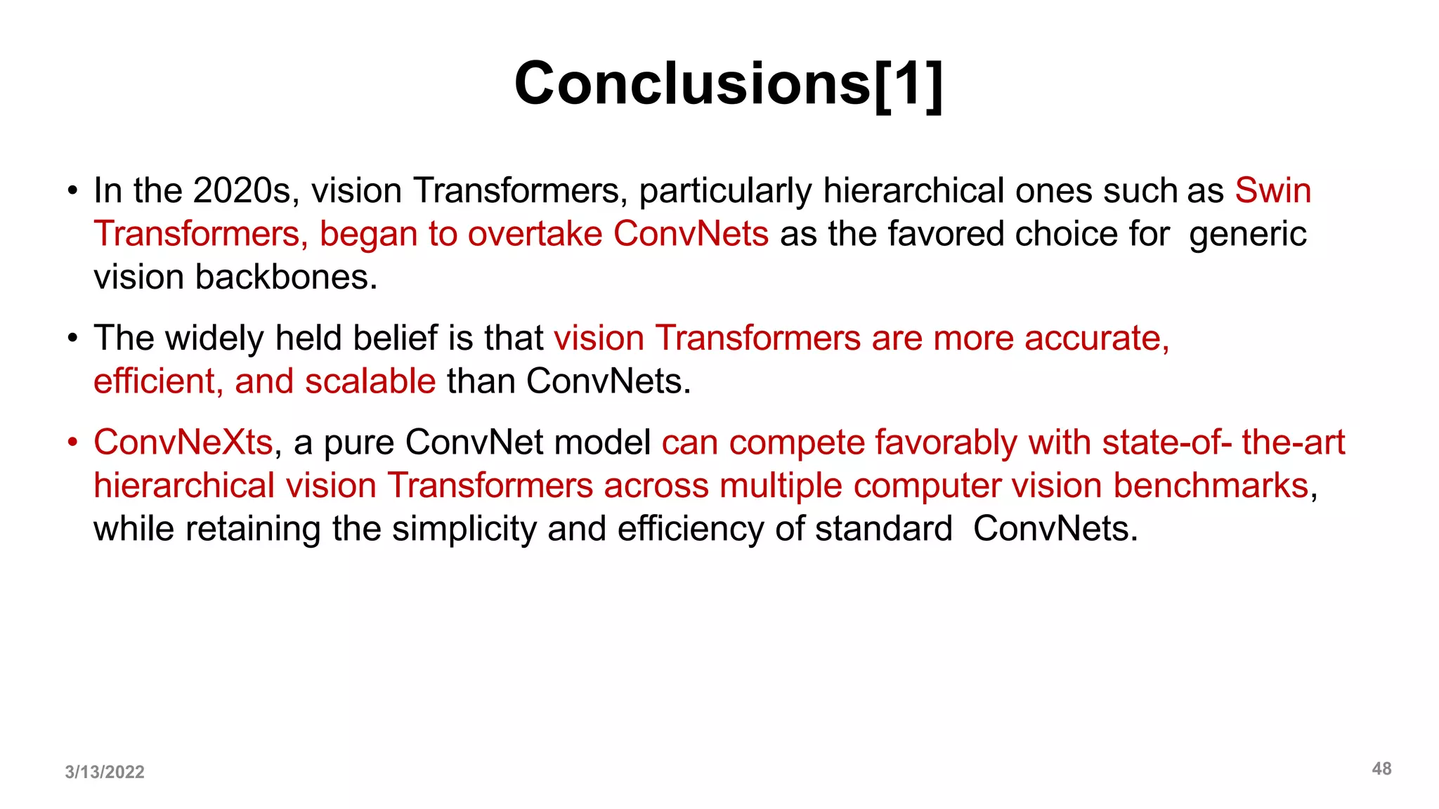 Conclusions[1]
• In the 2020s, vision Transformers, particularly hierarchical ones such as Swin
Transformers, began to overtake ConvNets as the favored choice for generic
vision backbones.
• The widely held belief is that vision Transformers are more accurate,
efficient, and scalable than ConvNets.
• ConvNeXts, a pure ConvNet model can compete favorably with state-of- the-art
hierarchical vision Transformers across multiple computer vision benchmarks,
while retaining the simplicity and efficiency of standard ConvNets.
3/13/2022 48
 