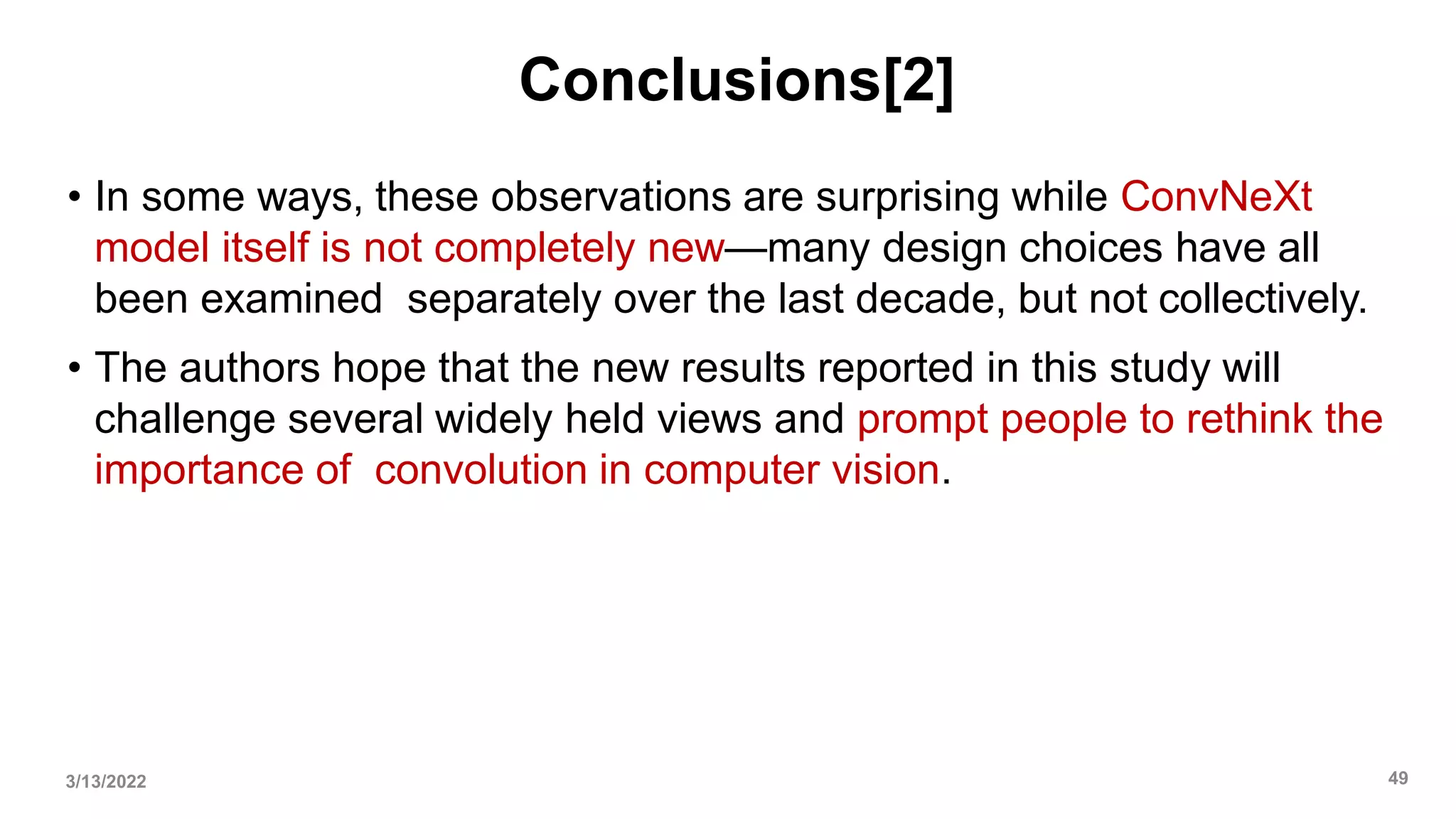 Conclusions[2]
• In some ways, these observations are surprising while ConvNeXt
model itself is not completely new—many design choices have all
been examined separately over the last decade, but not collectively.
• The authors hope that the new results reported in this study will
challenge several widely held views and prompt people to rethink the
importance of convolution in computer vision.
3/13/2022 49
 