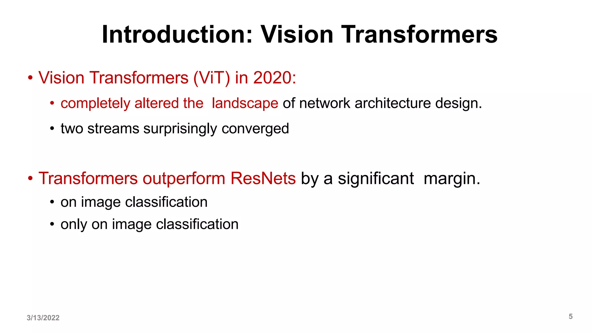 Introduction: Vision Transformers
• Vision Transformers (ViT) in 2020:
• completely altered the landscape of network architecture design.
• two streams surprisingly converged
• Transformers outperform ResNets by a significant margin.
• on image classification
• only on image classification
3/13/2022 5
 