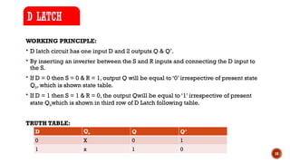 10
WORKING PRINCIPLE:
 D latch circuit has one input D and 2 outputs Q & Q’.
 By inserting an inverter between the S and R inputs and connecting the D input to
the S.
 If D = 0 then S = 0 & R = 1, output Q will be equal to ‘0’ irrespective of present state
Q0, which is shown state table.
 If D = 1 then S = 1 & R = 0, the output Qwill be equal to ‘1’ irrespective of present
state Q0which is shown in third row of D Latch following table.
TRUTH TABLE:
D LATCH
D Qo Q Q’
0 X 0 1
1 x 1 0
 