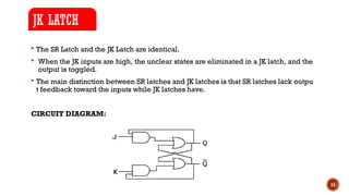 13
 The SR Latch and the JK Latch are identical.
 When the JK inputs are high, the unclear states are eliminated in a JK latch, and the
output is toggled.
 The main distinction between SR latches and JK latches is that SR latches lack outpu
t feedback toward the inputs while JK latches have.
CIRCUIT DIAGRAM:
JK LATCH
 
