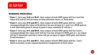 19
WORKING PRINCIPLE:
 Case 1 : Let's say, S=0 and R=0 , then output of both AND gates will be 0 and the
value of Q and Q' will be same as their previous value, i.e, Hold state.
 Case 2 : Let's say, S=0 and R=1 , then output of both AND gates will be 1 and 0,
correspondingly the value of Q will be 0 as one of input is 1 and it is a NOR gate so
it will ultimately gives 0, hence Q gets 0 value, similarly Q' will be 1.
 Case 3 : Let's say, S=1 and R=0 , then output of both AND gates will be 0 and 1,
correspondingly the value of Q' will be 0 as one of input to NOR gate is 1, so output
will be 0 ultimately and this 0 value will go as input to upper NOR gate, and hence
Q will become 1.
 Case 4 : Let's say, S=1 and R=1 , then output of both AND gates will be 1 and 1
which is invalid, as the outputs should be complement of each other.
SR FLIP-FLOP
 