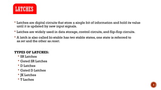 2
 Latches are digital circuits that store a single bit of information and hold its value
until it is updated by new input signals.
 Latches are widely used in data storage, control circuits, and flip-flop circuits.
 A latch is also called bi-stable has two stable states, one state is referred to
as set and the other as reset.
TYPES OF LATCHES:
 SR Latches
 Gated SR Latches
 D Latches
 Gated D Latches
 JK Latches
 T Laches
LATCHES
 