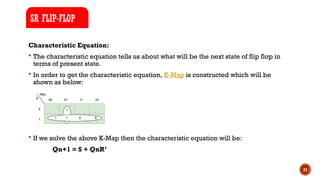 21
Characteristic Equation:
 The characteristic equation tells us about what will be the next state of flip flop in
terms of present state.
 In order to get the characteristic equation, K-Map is constructed which will be
shown as below:
 If we solve the above K-Map then the characteristic equation will be:
Qn+1 = S + QnR’
SR FLIP-FLOP
 