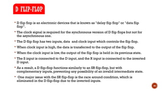 24
 D flip flop is an electronic devices that is known as "delay flip flop" or "data flip
flop“.
 The clock signal is required for the synchronous version of D flip flops but not for
the asynchronous one.
 The D flip flop has two inputs, data and clock input which controls the flip flop.
 When clock input is high, the data is transferred to the output of the flip flop.
 When the clock input is low, the output of the flip flop is held in its previous state.
 The S input is connected to the D input, and the R input is connected to the inverted
D input.
 As a result, a D flip-flop functions similarly to an SR flip-flop, but with
complementary inputs, preventing any possibility of an invalid intermediate state.
 One major issue with the SR flip-flop is the race around condition, which is
eliminated in the D flip-flop due to the inverted inputs.
D FLIP-FLOP
 