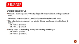 26
WORKING PRINCIPLE:
 When the clock signal is low, the flip flop holds its current state and ignores the D
input.
 When the clock signal is high, the flip flop samples and stores D input.
 The value that was previously fed into the D input is reflected at the flip flop's Q
output.
• If D = 0 then Q will be 0.
• If D = 1 then Q will be 1.
 The Q' output of the flip flop is complemented by the Q output.
• If Q = 0 then Q' will be 1.
• If Q = 1 then Q' will be 0.
D FLIP-FLOP
 
