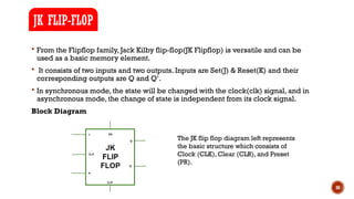 30
 From the Flipflop family, Jack Kilby flip-flop(JK Flipflop) is versatile and can be
used as a basic memory element.
 It consists of two inputs and two outputs. Inputs are Set(J) & Reset(K) and their
corresponding outputs are Q and Q‘.
 In synchronous mode, the state will be changed with the clock(clk) signal, and in
asynchronous mode, the change of state is independent from its clock signal.
Block Diagram
JK FLIP-FLOP
The JK flip flop diagram left represents
the basic structure which consists of
Clock (CLK), Clear (CLR), and Preset
(PR).
 